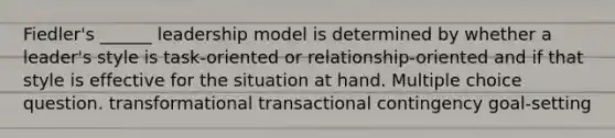 Fiedler's ______ leadership model is determined by whether a leader's style is task-oriented or relationship-oriented and if that style is effective for the situation at hand. Multiple choice question. transformational transactional contingency goal-setting