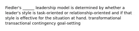 Fiedler's ______ leadership model is determined by whether a leader's style is task-oriented or relationship-oriented and if that style is effective for the situation at hand. transformational transactional contingency goal-setting