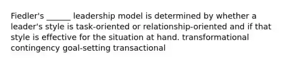 Fiedler's ______ leadership model is determined by whether a leader's style is task-oriented or relationship-oriented and if that style is effective for the situation at hand. transformational contingency goal-setting transactional