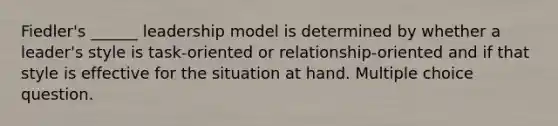 Fiedler's ______ leadership model is determined by whether a leader's style is task-oriented or relationship-oriented and if that style is effective for the situation at hand. Multiple choice question.