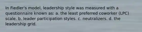 In Fiedler's model, leadership style was measured with a questionnaire known as: a. the least preferred coworker (LPC) scale. b. leader participation styles. c. neutralizers. d. the leadership grid.