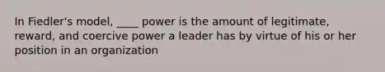 In Fiedler's model, ____ power is the amount of legitimate, reward, and coercive power a leader has by virtue of his or her position in an organization