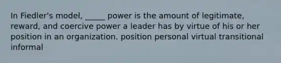 In Fiedler's model, _____ power is the amount of legitimate, reward, and coercive power a leader has by virtue of his or her position in an organization. position personal virtual transitional informal