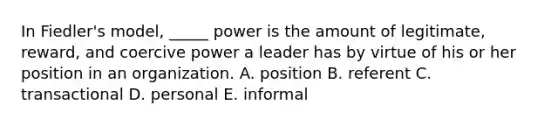 In Fiedler's model, _____ power is the amount of legitimate, reward, and coercive power a leader has by virtue of his or her position in an organization. A. position B. referent C. transactional D. personal E. informal