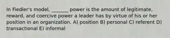 In Fiedler's model, _______ power is the amount of legitimate, reward, and coercive power a leader has by virtue of his or her position in an organization. A) position B) personal C) referent D) transactional E) informal