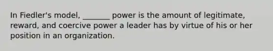 In Fiedler's model, _______ power is the amount of legitimate, reward, and coercive power a leader has by virtue of his or her position in an organization.