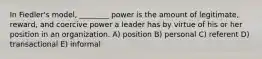 In Fiedler's model, ________ power is the amount of legitimate, reward, and coercive power a leader has by virtue of his or her position in an organization. A) position B) personal C) referent D) transactional E) informal