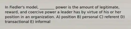 In Fiedler's model, ________ power is the amount of legitimate, reward, and coercive power a leader has by virtue of his or her position in an organization. A) position B) personal C) referent D) transactional E) informal