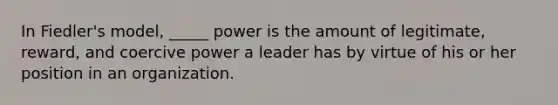 In Fiedler's model, _____ power is the amount of legitimate, reward, and coercive power a leader has by virtue of his or her position in an organization.