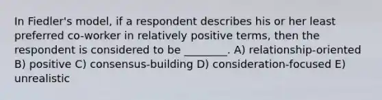 In Fiedler's model, if a respondent describes his or her least preferred co-worker in relatively positive terms, then the respondent is considered to be ________. A) relationship-oriented B) positive C) consensus-building D) consideration-focused E) unrealistic