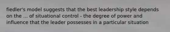 fiedler's model suggests that the best leadership style depends on the ... of situational control - the degree of power and influence that the leader possesses in a particular situation