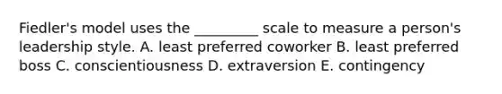 Fiedler's model uses the _________ scale to measure a person's leadership style. A. least preferred coworker B. least preferred boss C. conscientiousness D. extraversion E. contingency