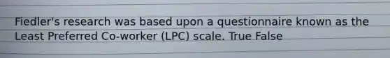 Fiedler's research was based upon a questionnaire known as the Least Preferred Co-worker (LPC) scale. True False