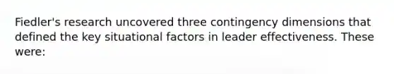 Fiedler's research uncovered three contingency dimensions that defined the key situational factors in leader effectiveness. These were: