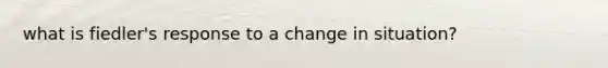 what is fiedler's response to a change in situation?