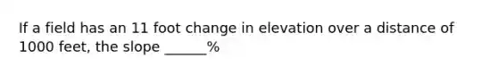 If a field has an 11 foot change in elevation over a distance of 1000 feet, the slope ______%