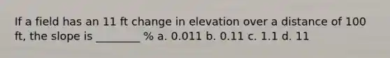 If a field has an 11 ft change in elevation over a distance of 100 ft, the slope is ________ % a. 0.011 b. 0.11 c. 1.1 d. 11