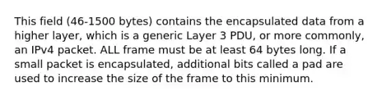 This field (46-1500 bytes) contains the encapsulated data from a higher layer, which is a generic Layer 3 PDU, or more commonly, an IPv4 packet. ALL frame must be at least 64 bytes long. If a small packet is encapsulated, additional bits called a pad are used to increase the size of the frame to this minimum.