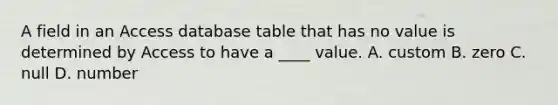 A field in an Access database table that has no value is determined by Access to have a ____ value. A. custom B. zero C. null D. number