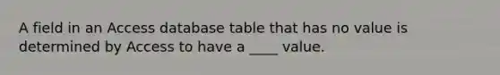 A field in an Access database table that has no value is determined by Access to have a ____ value.