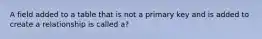 A field added to a table that is not a primary key and is added to create a relationship is called a?