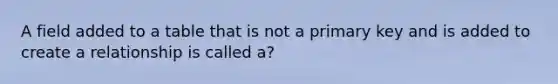 A field added to a table that is not a primary key and is added to create a relationship is called a?