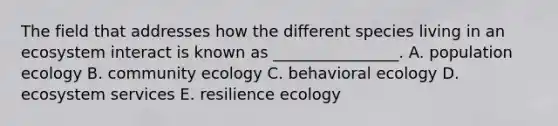 The field that addresses how the different species living in an ecosystem interact is known as ________________. A. population ecology B. community ecology C. behavioral ecology D. ecosystem services E. resilience ecology