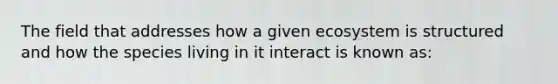 The field that addresses how a given ecosystem is structured and how the species living in it interact is known as: