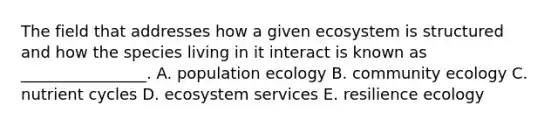 The field that addresses how a given ecosystem is structured and how the species living in it interact is known as ________________. A. population ecology B. community ecology C. nutrient cycles D. ecosystem services E. resilience ecology