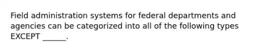 Field administration systems for federal departments and agencies can be categorized into all of the following types EXCEPT ______.