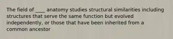 The field of ____ anatomy studies structural similarities including structures that serve the same function but evolved independently, or those that have been inherited from a common ancestor