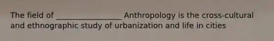 The field of _________________ Anthropology is the cross-cultural and ethnographic study of urbanization and life in cities