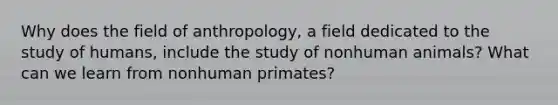 Why does the field of anthropology, a field dedicated to the study of humans, include the study of nonhuman animals? What can we learn from nonhuman primates?