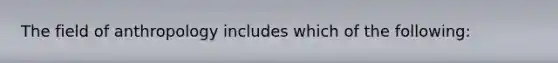 The field of anthropology includes which of the following: