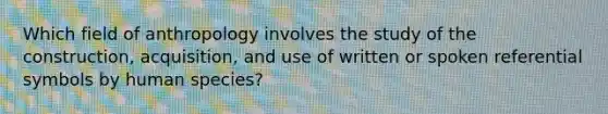 Which field of anthropology involves the study of the construction, acquisition, and use of written or spoken referential symbols by human species?