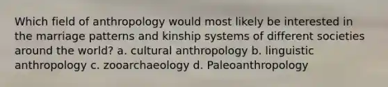 Which field of anthropology would most likely be interested in the marriage patterns and kinship systems of different societies around the world? a. cultural anthropology b. linguistic anthropology c. zooarchaeology d. Paleoanthropology