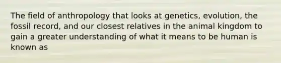 The field of anthropology that looks at genetics, evolution, the fossil record, and our closest relatives in the animal kingdom to gain a greater understanding of what it means to be human is known as