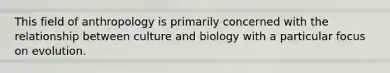 This field of anthropology is primarily concerned with the relationship between culture and biology with a particular focus on evolution.