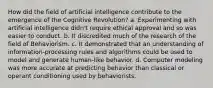 How did the field of artificial intelligence contribute to the emergence of the Cognitive Revolution? a. Experimenting with artificial intelligence didn't require ethical approval and so was easier to conduct. b. It discredited much of the research of the field of Behaviorism. c. It demonstrated that an understanding of information-processing rules and algorithms could be used to model and generate human-like behavior. d. Computer modeling was more accurate at predicting behavior than classical or operant conditioning used by behaviorists.