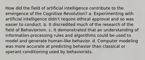 How did the field of artificial intelligence contribute to the emergence of the Cognitive Revolution? a. Experimenting with artificial intelligence didn't require ethical approval and so was easier to conduct. b. It discredited much of the research of the field of Behaviorism. c. It demonstrated that an understanding of information-processing rules and algorithms could be used to model and generate human-like behavior. d. Computer modeling was more accurate at predicting behavior than classical or operant conditioning used by behaviorists.