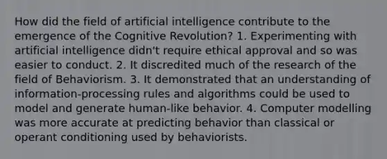 How did the field of artificial intelligence contribute to the emergence of the Cognitive Revolution? 1. Experimenting with artificial intelligence didn't require ethical approval and so was easier to conduct. 2. It discredited much of the research of the field of Behaviorism. 3. It demonstrated that an understanding of information-processing rules and algorithms could be used to model and generate human-like behavior. 4. Computer modelling was more accurate at predicting behavior than classical or operant conditioning used by behaviorists.