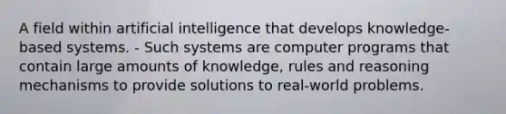 A field within artificial intelligence that develops knowledge-based systems. - Such systems are computer programs that contain large amounts of knowledge, rules and reasoning mechanisms to provide solutions to real-world problems.