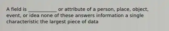 A field is ____________ or attribute of a person, place, object, event, or idea none of these answers information a single characteristic the largest piece of data