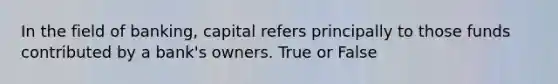 In the field of banking, capital refers principally to those funds contributed by a bank's owners. True or False