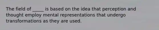 The field of _____ is based on the idea that perception and thought employ mental representations that undergo transformations as they are used.