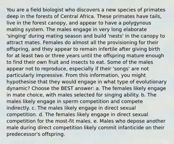 You are a field biologist who discovers a new species of primates deep in the forests of Central Africa. These primates have tails, live in the forest canopy, and appear to have a polygynous mating system. The males engage in very long elaborate 'singing' during mating season and build 'nests' in the canopy to attract mates. Females do almost all the provisioning for their offspring, and they appear to remain infertile after giving birth for at least two or three years until the offspring mature enough to find their own fruit and insects to eat. Some of the males appear not to reproduce, especially if their 'songs' are not particularly impressive. From this information, you might hypothesise that they would engage in what type of evolutionary dynamic? Choose the BEST answer: a. The females likely engage in mate choice, with males selected for singing ability. b. The males likely engage in sperm competition and compete indirectly. c. The males likely engage in direct sexual competition. d. The females likely engage in direct sexual competition for the most-fit males. e. Males who depose another male during direct competition likely commit infanticide on their predecessor's offspring.