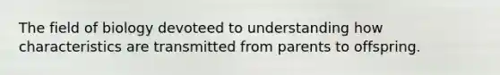 The field of biology devoteed to understanding how characteristics are transmitted from parents to offspring.