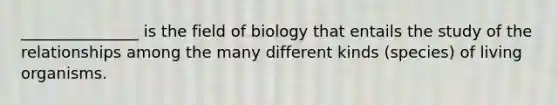 _______________ is the field of biology that entails the study of the relationships among the many different kinds (species) of living organisms.