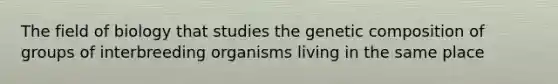 The field of biology that studies the genetic composition of groups of interbreeding organisms living in the same place