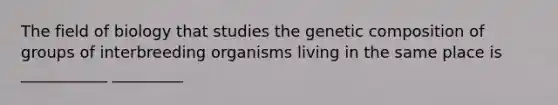 The field of biology that studies the genetic composition of groups of interbreeding organisms living in the same place is ___________ _________